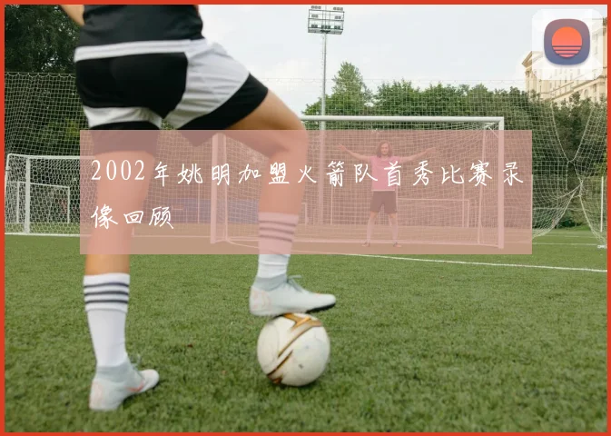 2002年姚明加盟火箭队首秀比赛录像回顾