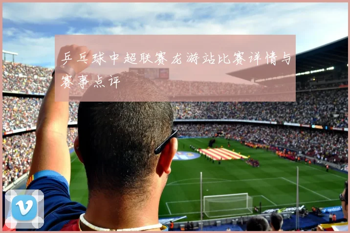 乒乓球中超联赛龙游站比赛详情与赛事点评