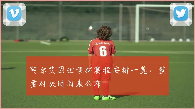 阿尔艾因世俱杯赛程安排一览，重要对决时间表公布